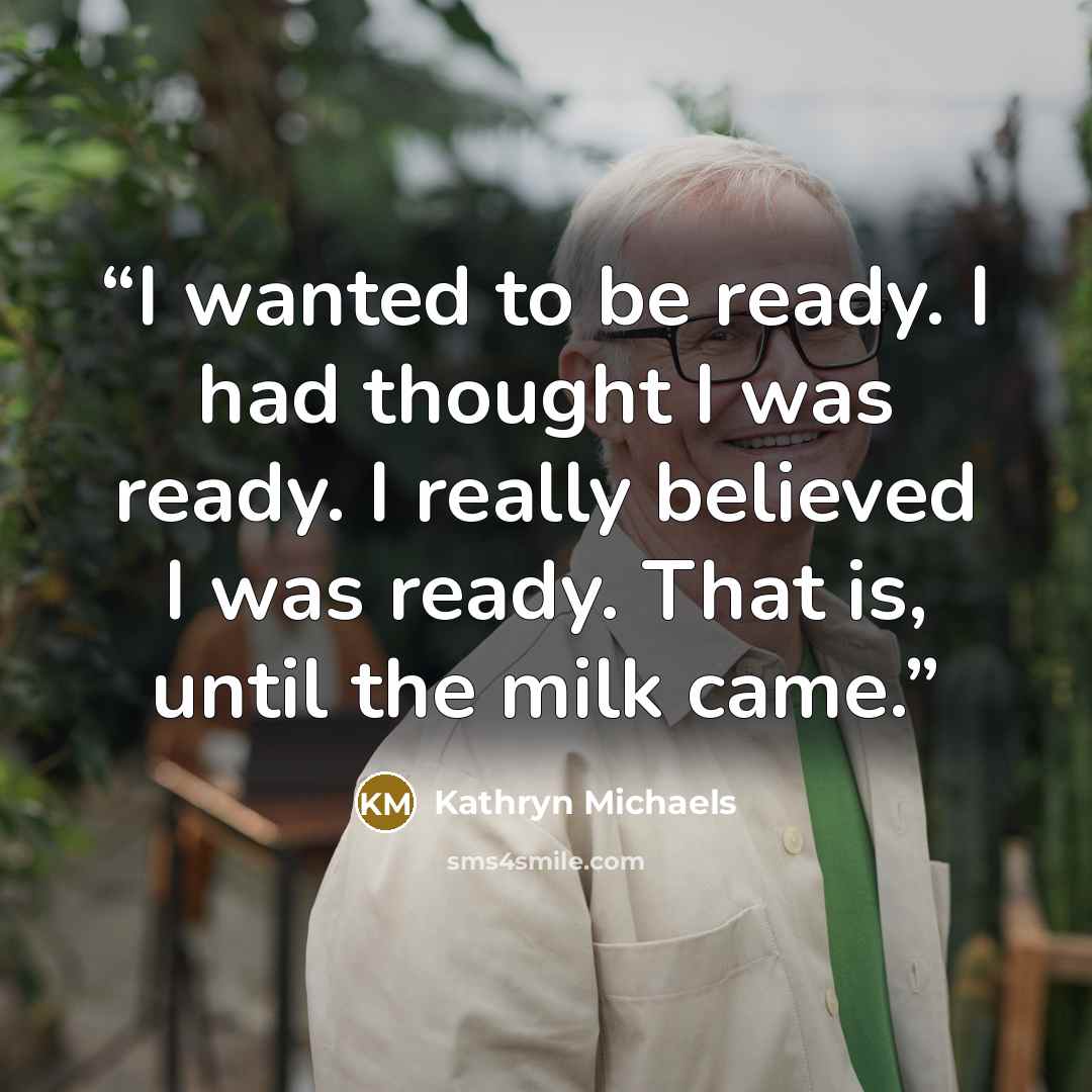 “I wanted to be ready. I had thought I was ready. I really believed I was ready. That is, until the milk came.” quote by Kathryn Michaels