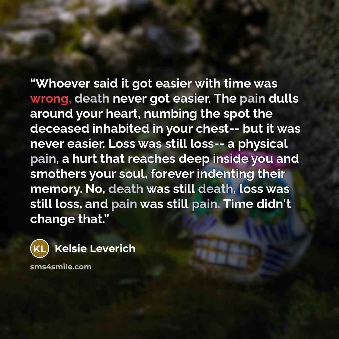 “Whoever said it got easier with time was wrong, death never got easier. The pain dulls around your heart, numbing the spot the deceased inhabited in your chest-- but it was never easier. Loss was still loss-- a physical pain, a hurt that reaches deep inside you and smothers your soul, forever…” quote by Kelsie Leverich