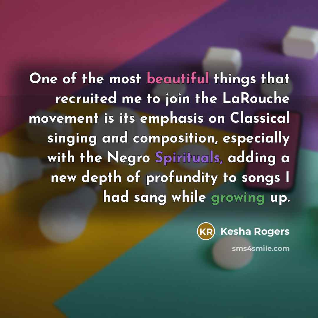 “One of the most beautiful things that recruited me to join the LaRouche movement is its emphasis on Classical singing and composition, especially with the Negro Spirituals, adding a new depth of profundity to songs I had sang while growing up.” quote by Kesha Rogers