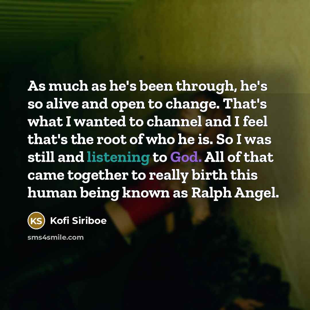 “As much as he's been through, he's so alive and open to change. That's what I wanted to channel and I feel that's the root of who he is. So I was still and listening to God. All of that came together to really birth this human being known as Ralph Angel.” quote by Kofi Siriboe