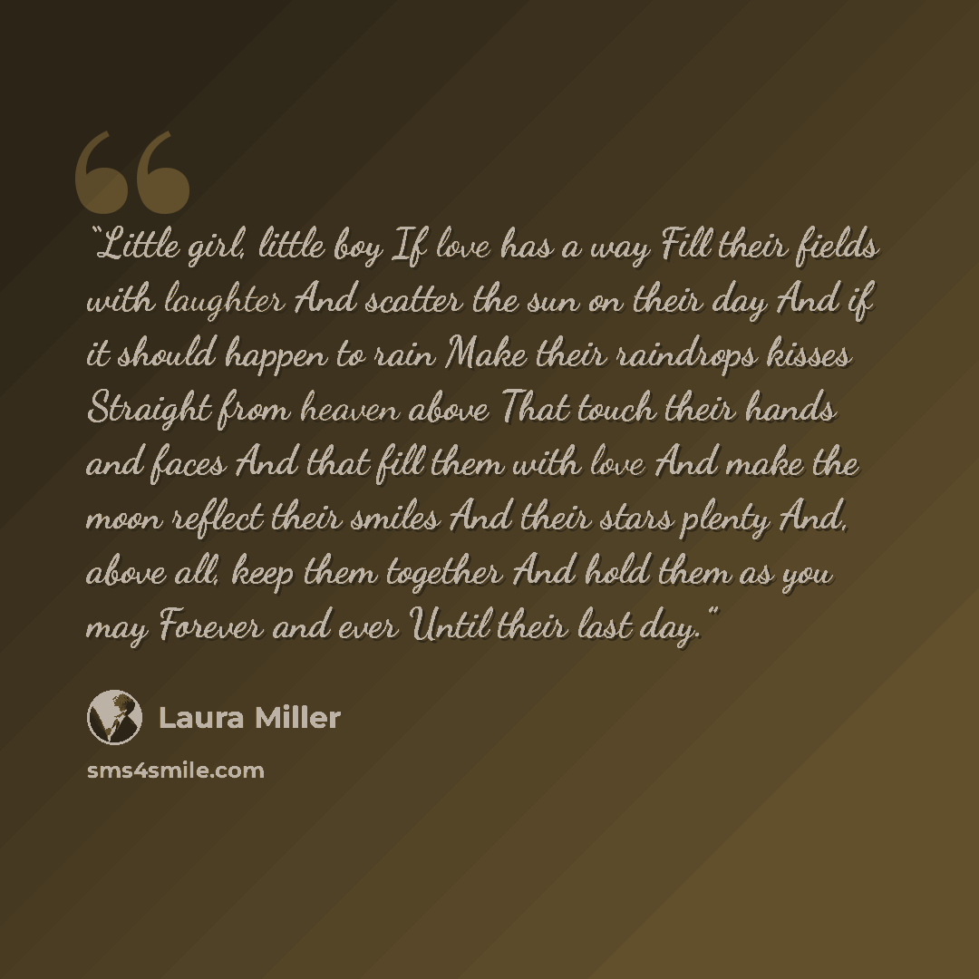 “Little girl, little boy If love has a way Fill their fields with laughter And scatter the sun on their day And if it should happen to rain Make their raindrops kisses Straight from heaven above That touch their hands and faces And that fill them with love And make the moon reflect their smiles And…” quote by Laura Miller