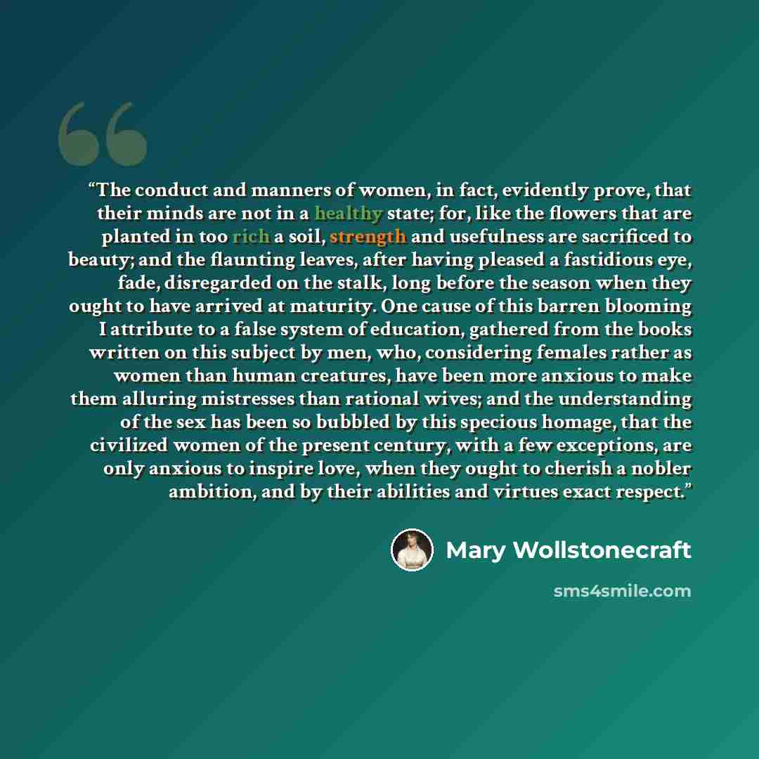 “The conduct and manners of women, in fact, evidently prove, that their minds are not in a healthy state; for, like the flowers that are planted in too rich a soil, strength and usefulness are sacrificed to beauty; and the flaunting leaves, after having pleased a fastidious eye, fade, disregarded…” quote by Mary Wollstonecraft