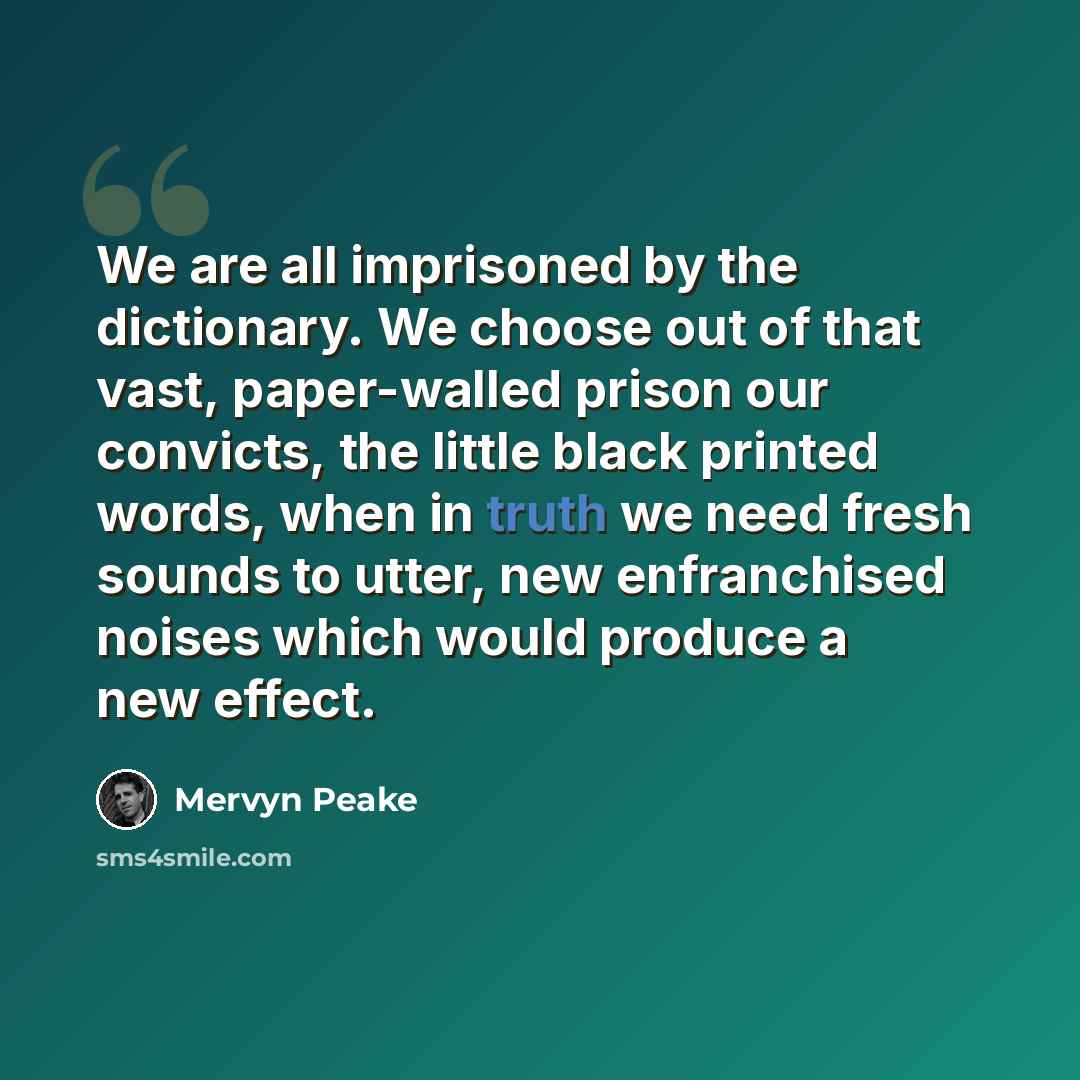 “We are all imprisoned by the dictionary. We choose out of that vast, paper-walled prison our convicts, the little black printed words, when in truth we need fresh sounds to utter, new enfranchised noises which would produce a new effect.” quote by Mervyn Peake