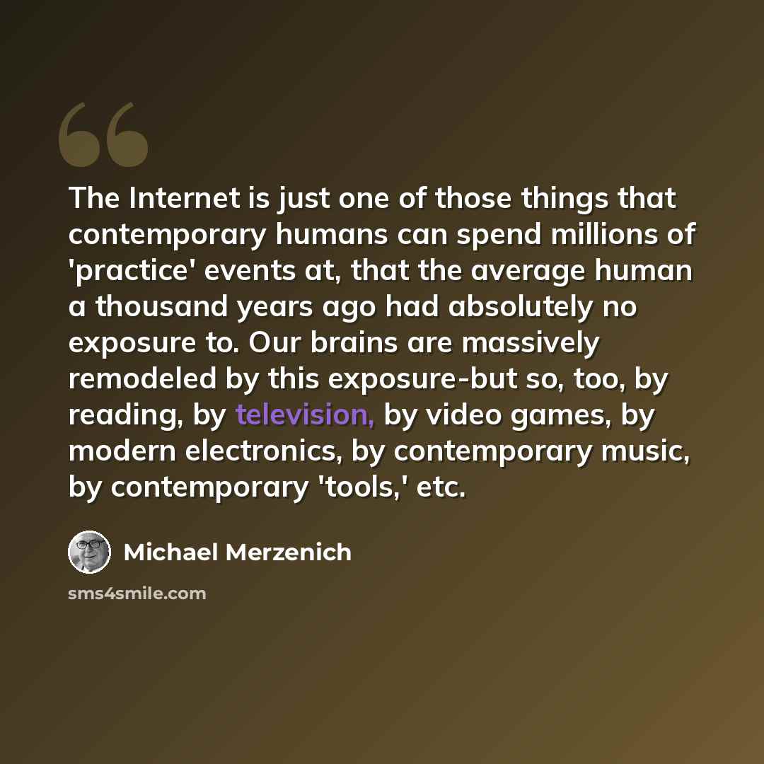 “The Internet is just one of those things that contemporary humans can spend millions of 'practice' events at, that the average human a thousand years ago had absolutely no exposure to. Our brains are massively remodeled by this exposure-but so, too, by reading, by television, by video games, by…” quote by Michael Merzenich