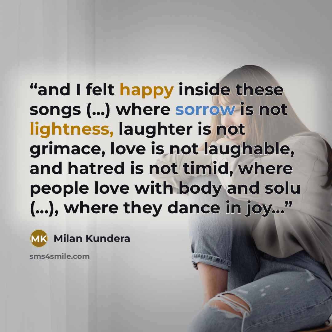 “and I felt happy inside these songs (...) where sorrow is not lightness, laughter is not grimace, love is not laughable, and hatred is not timid, where people love with body and solu (...), where they dance in joy...” quote by Milan Kundera