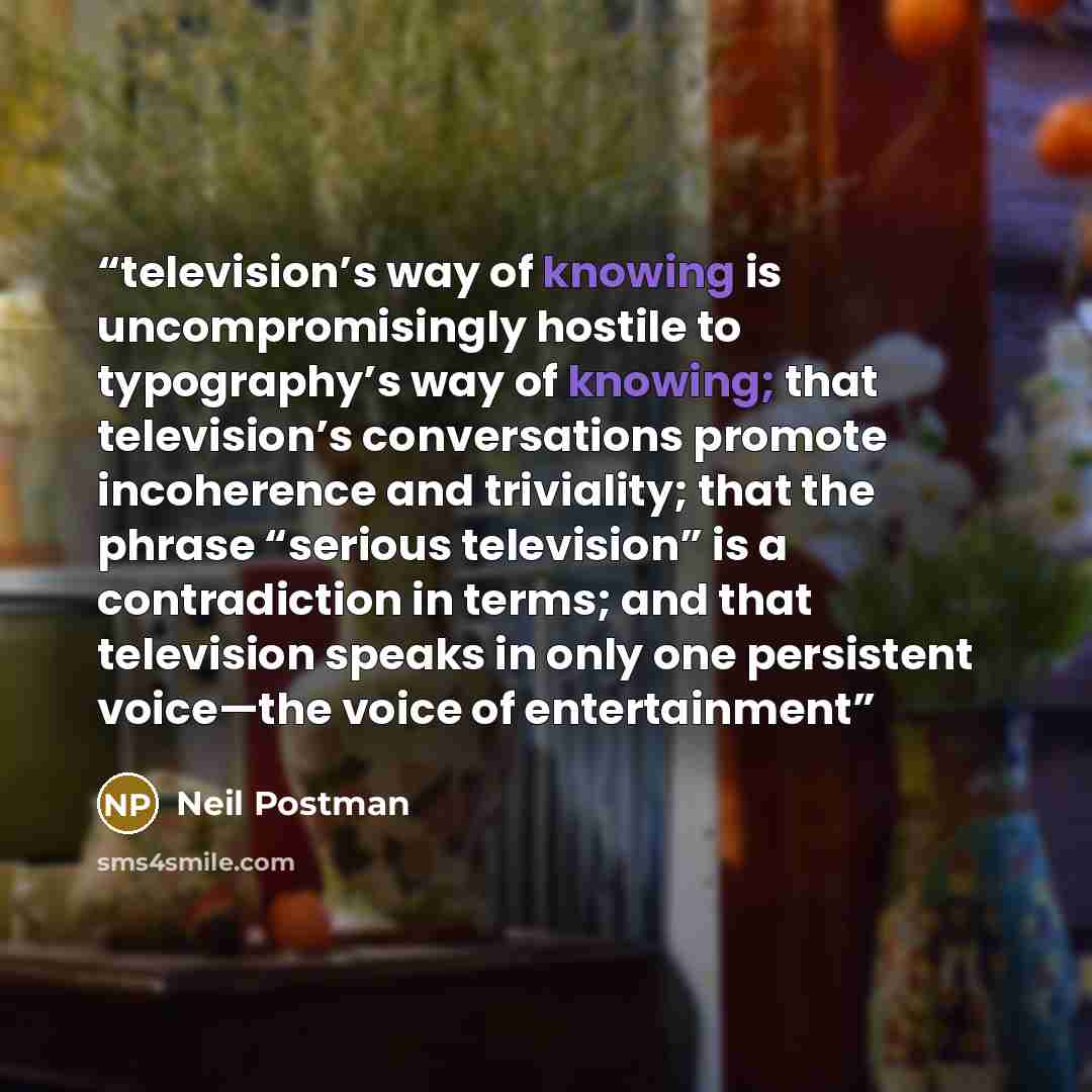 “television’s way of knowing is uncompromisingly hostile to typography’s way of knowing; that television’s conversations promote incoherence and triviality; that the phrase “serious television” is a contradiction in terms; and that television speaks in only one persistent voice—the voice of…” quote by Neil Postman