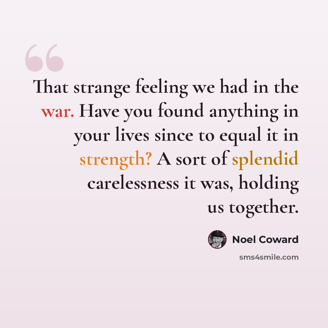 “That strange feeling we had in the war. Have you found anything in your lives since to equal it in strength? A sort of splendid carelessness it was, holding us together.” quote by Noel Coward