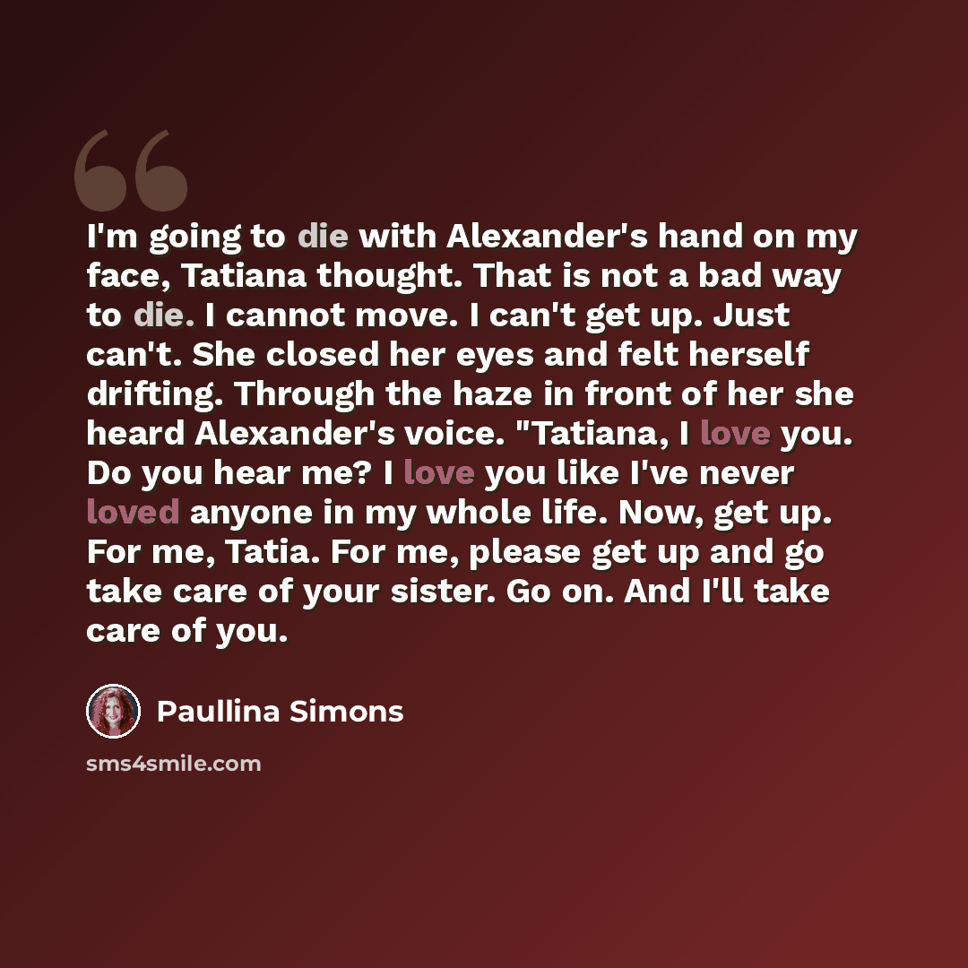 “I'm going to die with Alexander's hand on my face, Tatiana thought. That is not a bad way to die. I cannot move. I can't get up. Just can't. She closed her eyes and felt herself drifting. Through the haze in front of her she heard Alexander's voice. "Tatiana, I love you. Do you hear me? I love you…” quote by Paullina Simons