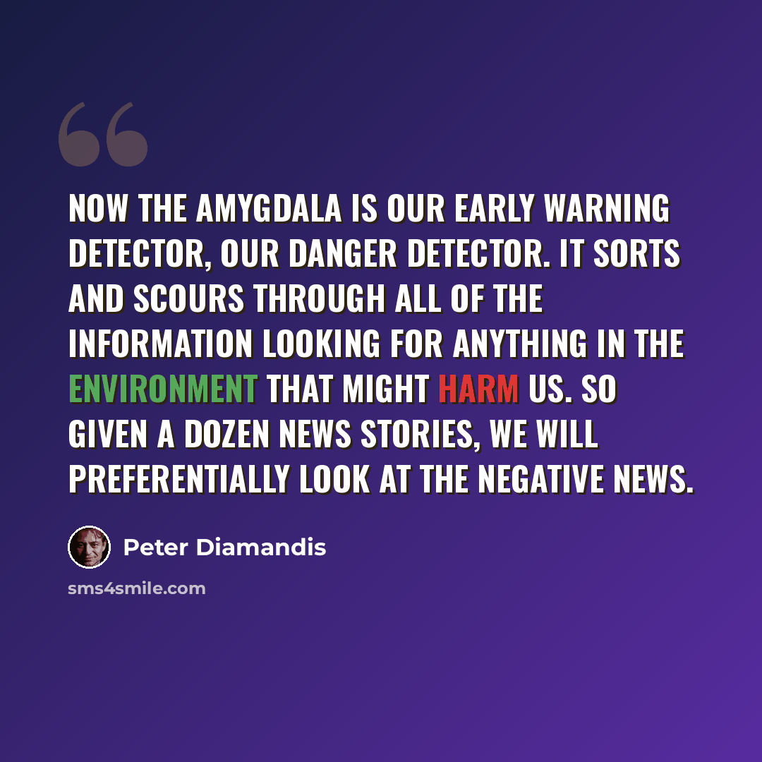 “Now the amygdala is our early warning detector, our danger detector. It sorts and scours through all of the information looking for anything in the environment that might harm us. So given a dozen news stories, we will preferentially look at the negative news.” quote by Peter Diamandis