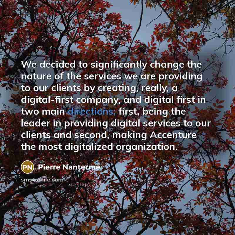 “We decided to significantly change the nature of the services we are providing to our clients by creating, really, a digital-first company, and digital first in two main directions: first, being the leader in providing digital services to our clients and second, making Accenture the most…” quote by Pierre Nanterme