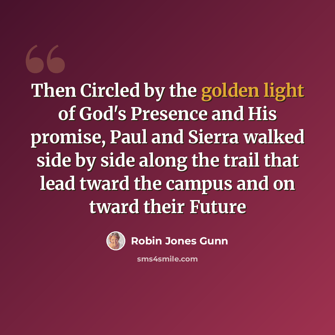 “Then Circled by the golden light of God's Presence and His promise, Paul and Sierra walked side by side along the trail that lead tward the campus and on tward their Future” quote by Robin Jones Gunn
