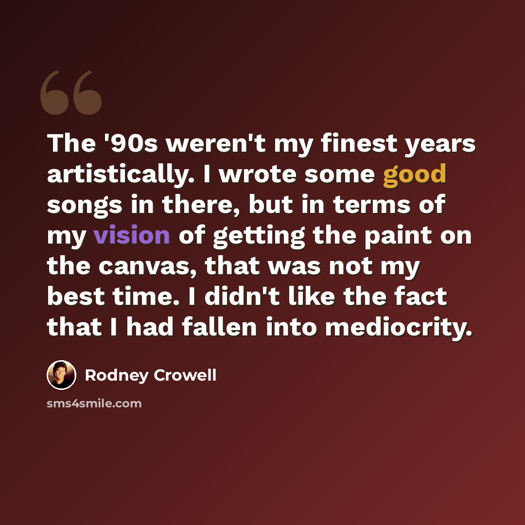 “The '90s weren't my finest years artistically. I wrote some good songs in there, but in terms of my vision of getting the paint on the canvas, that was not my best time. I didn't like the fact that I had fallen into mediocrity.” quote by Rodney Crowell