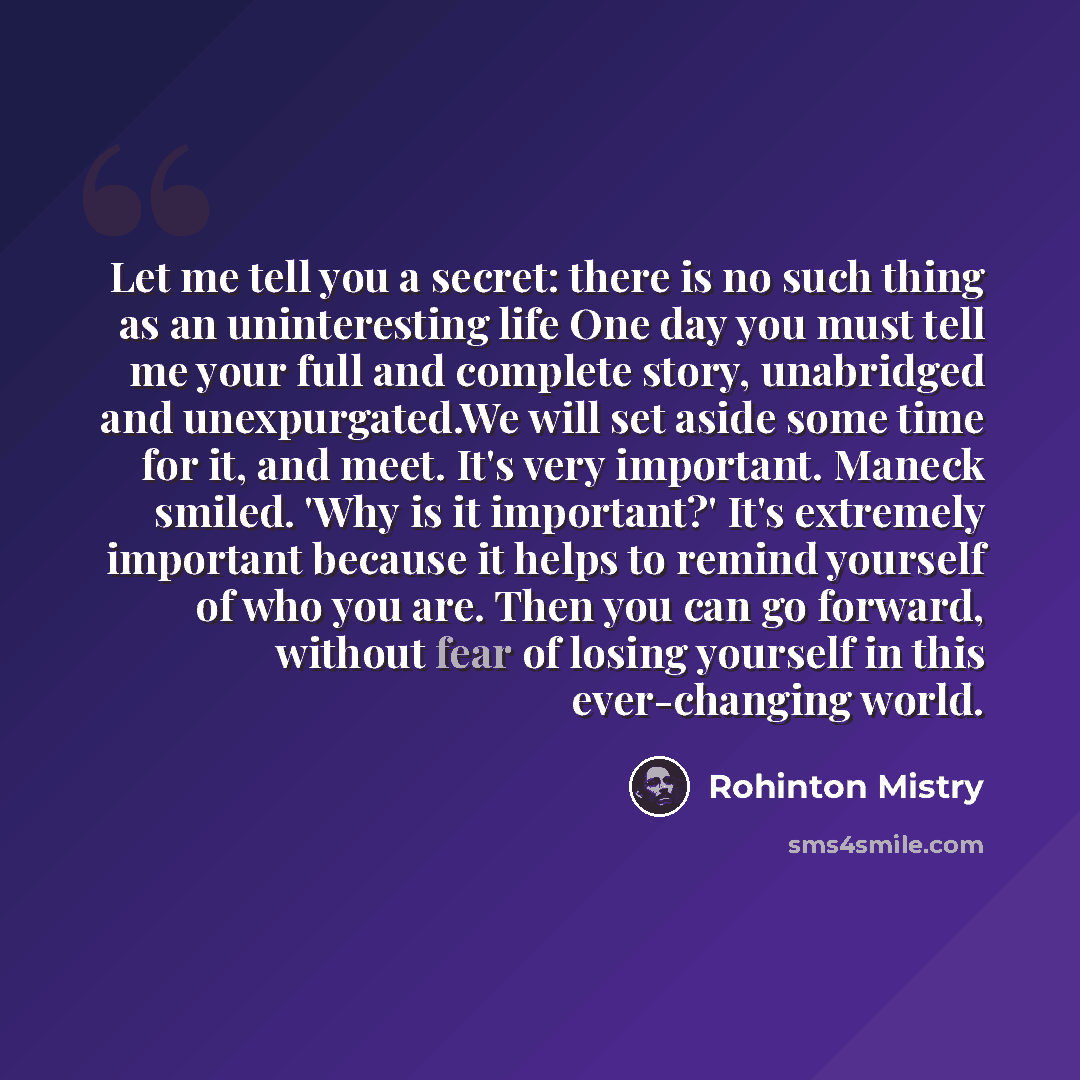 “Let me tell you a secret: there is no such thing as an uninteresting life One day you must tell me your full and complete story, unabridged and unexpurgated.We will set aside some time for it, and meet. It's very important. Maneck smiled. 'Why is it important?' It's extremely important because it…” quote by Rohinton Mistry