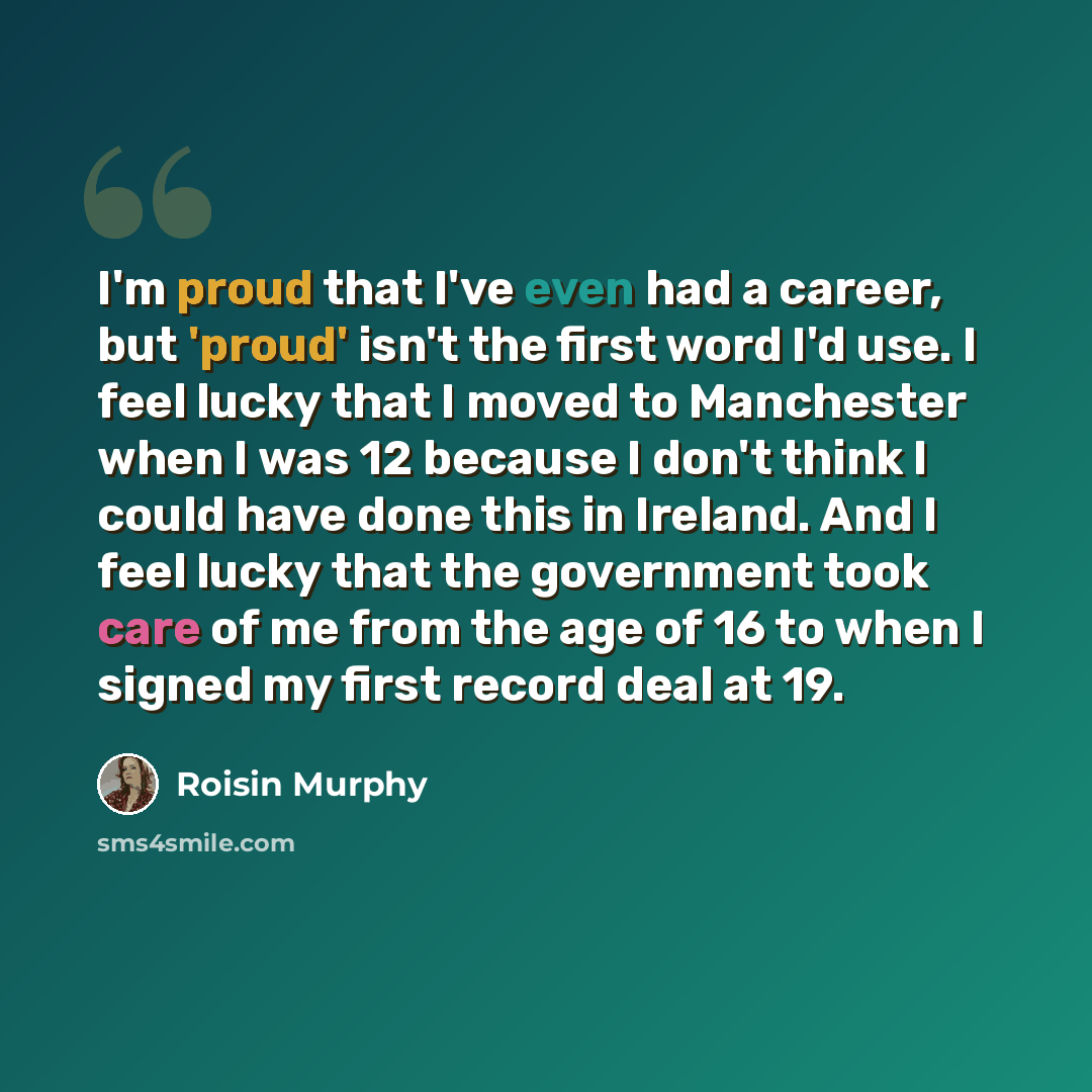 “I'm proud that I've even had a career, but 'proud' isn't the first word I'd use. I feel lucky that I moved to Manchester when I was 12 because I don't think I could have done this in Ireland. And I feel lucky that the government took care of me from the age of 16 to when I signed my first record…” quote by Roisin Murphy