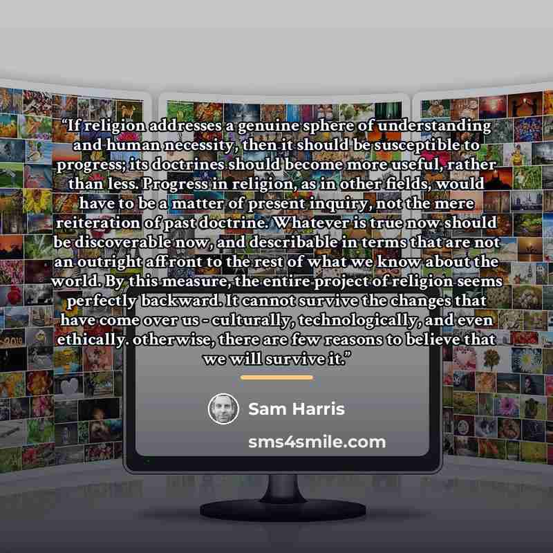 “If religion addresses a genuine sphere of understanding and human necessity, then it should be susceptible to progress; its doctrines should become more useful, rather than less. Progress in religion, as in other fields, would have to be a matter of present inquiry, not the mere reiteration of…” quote by Sam Harris