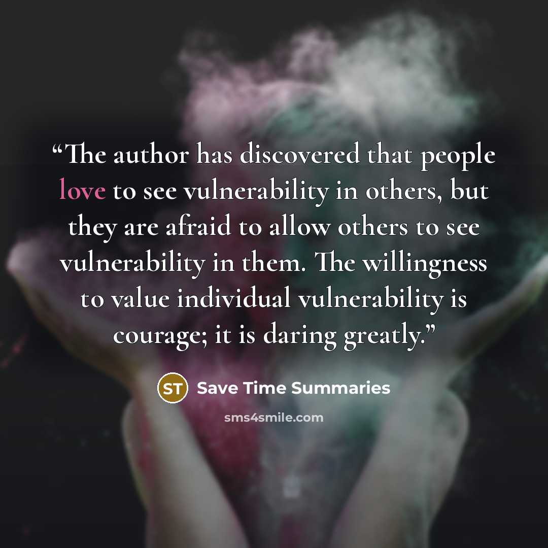 “The author has discovered that people love to see vulnerability in others, but they are afraid to allow others to see vulnerability in them. The willingness to value individual vulnerability is courage; it is daring greatly.” quote by Save Time Summaries