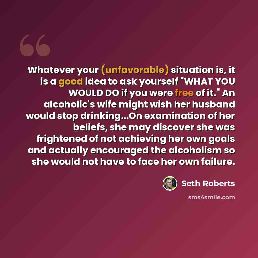 “Whatever your (unfavorable) situation is, it is a good idea to ask yourself "WHAT YOU WOULD DO if you were free of it." An alcoholic's wife might wish her husband would stop drinking...On examination of her beliefs, she may discover she was frightened of not achieving her own goals and actually…” quote by Seth Roberts