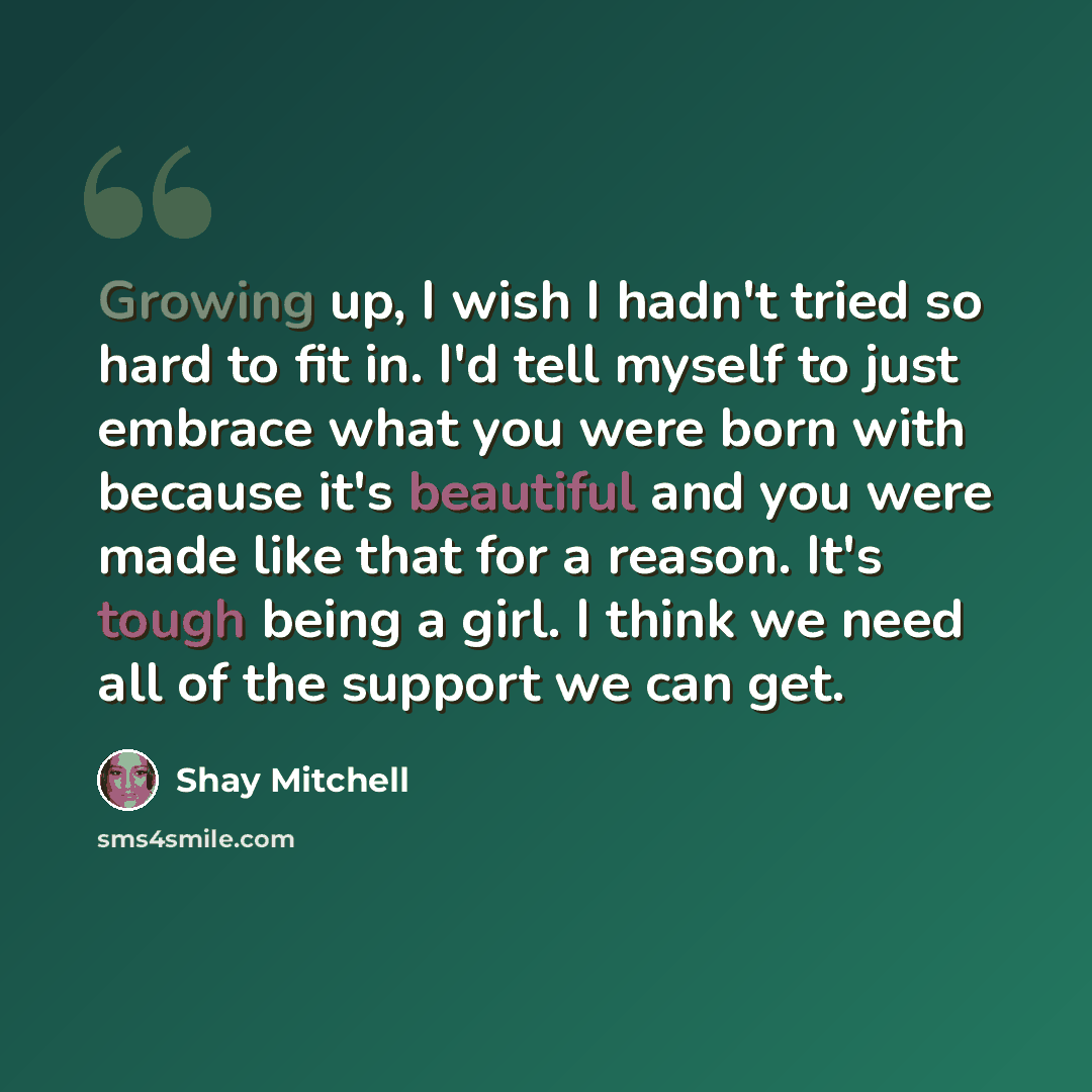 “Growing up, I wish I hadn't tried so hard to fit in. I'd tell myself to just embrace what you were born with because it's beautiful and you were made like that for a reason. It's tough being a girl. I think we need all of the support we can get.” quote by Shay Mitchell