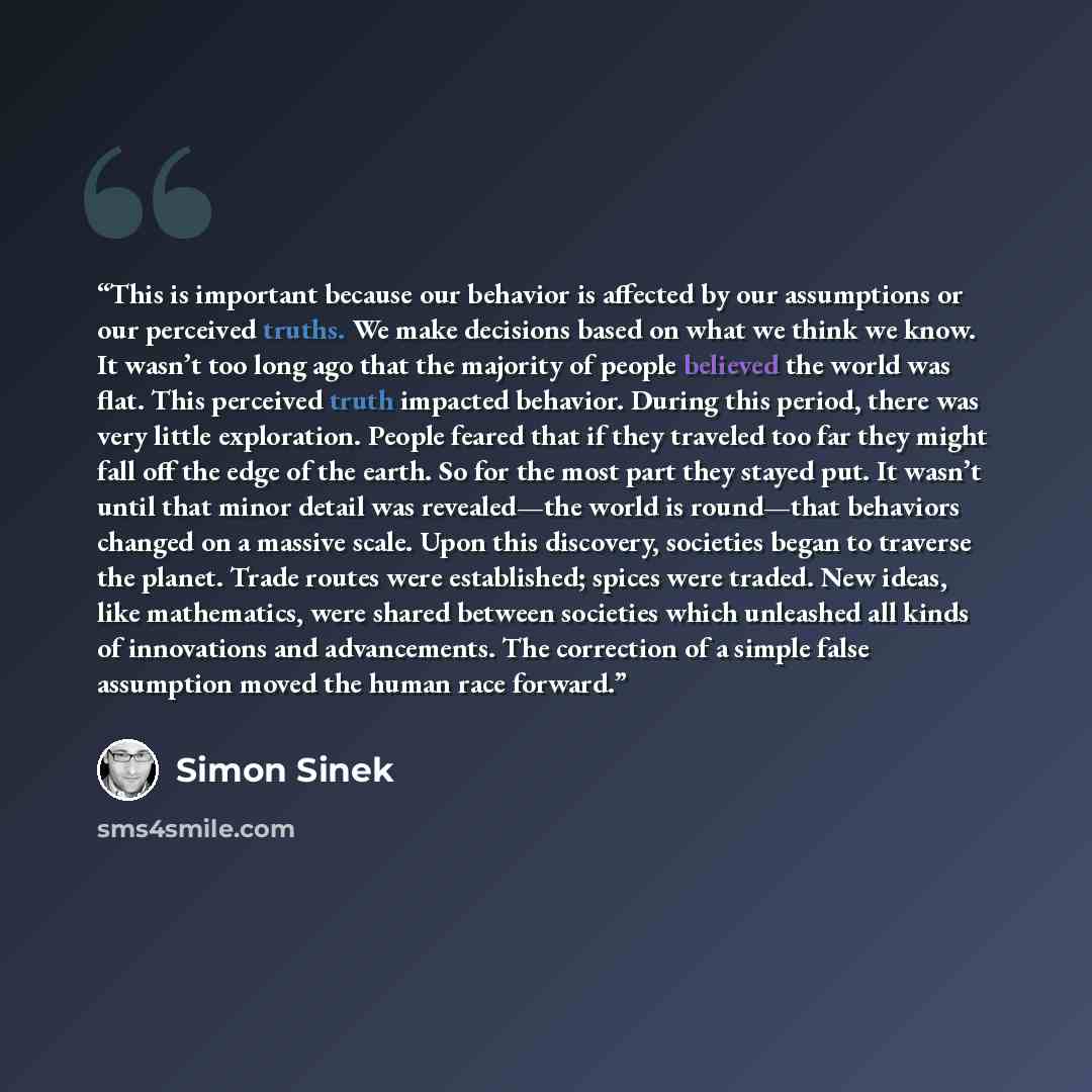 “This is important because our behavior is affected by our assumptions or our perceived truths. We make decisions based on what we think we know. It wasn’t too long ago that the majority of people believed the world was flat. This perceived truth impacted behavior. During this period, there was…” quote by Simon Sinek