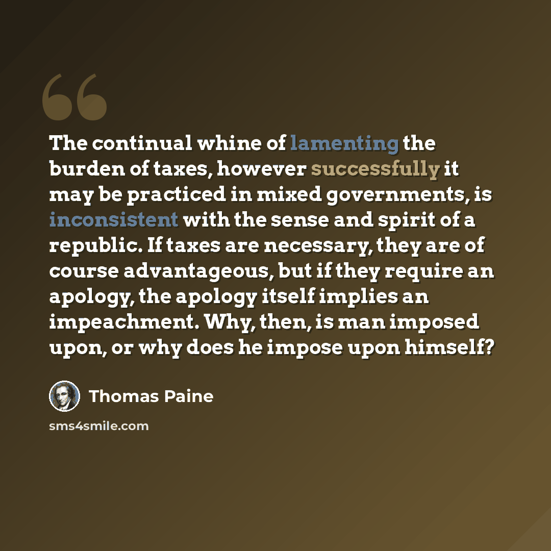 “The continual whine of lamenting the burden of taxes, however successfully it may be practiced in mixed governments, is inconsistent with the sense and spirit of a republic. If taxes are necessary, they are of course advantageous, but if they require an apology, the apology itself implies an…” quote by Thomas Paine