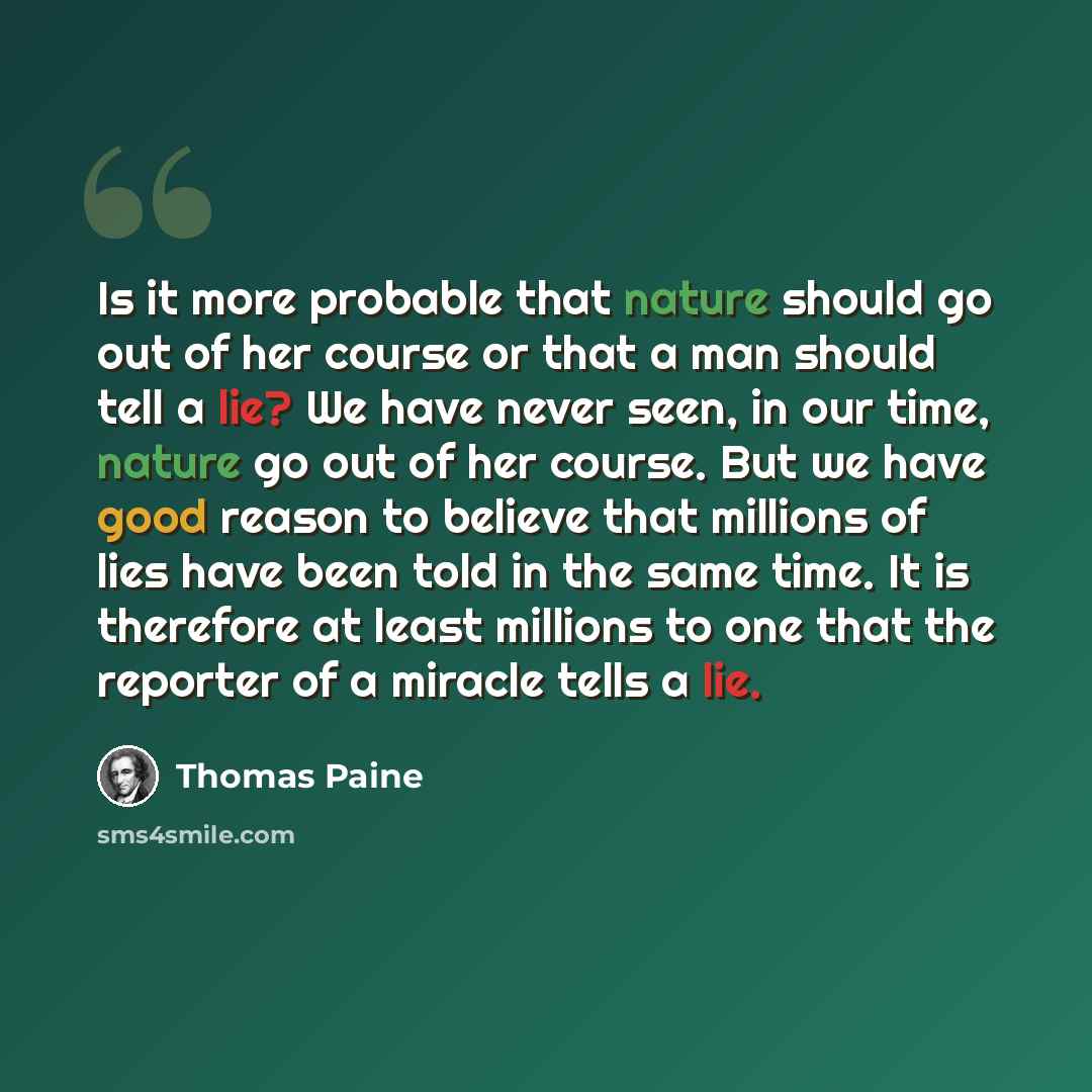 “Is it more probable that nature should go out of her course or that a man should tell a lie? We have never seen, in our time, nature go out of her course. But we have good reason to believe that millions of lies have been told in the same time. It is therefore at least millions to one that the…” quote by Thomas Paine