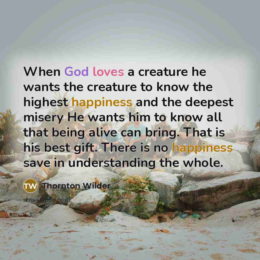 “When God loves a creature he wants the creature to know the highest happiness and the deepest misery He wants him to know all that being alive can bring. That is his best gift. There is no happiness save in understanding the whole.” quote by Thornton Wilder
