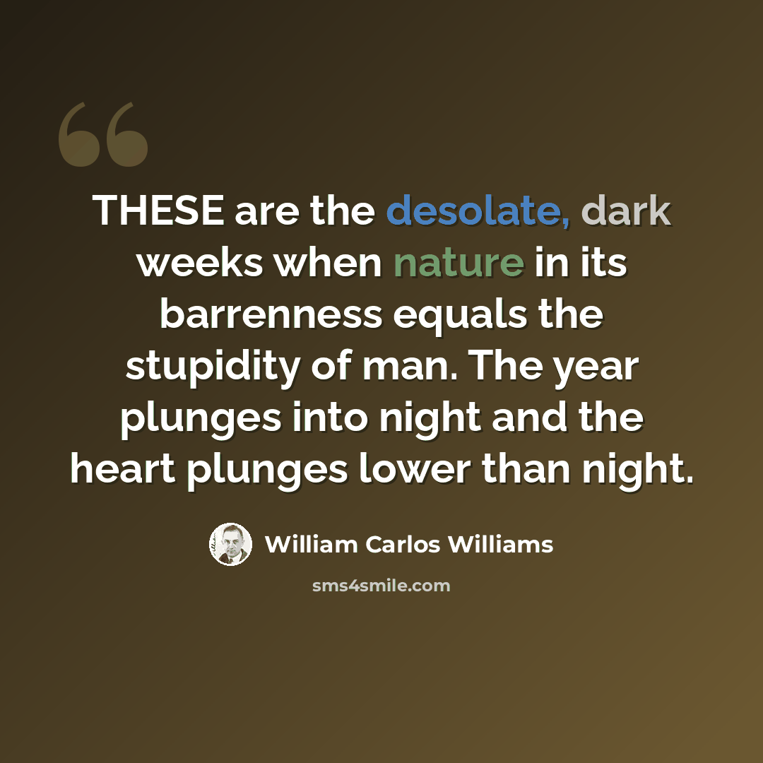 “THESE are the desolate, dark weeks when nature in its barrenness equals the stupidity of man. The year plunges into night and the heart plunges lower than night.” quote by William Carlos Williams