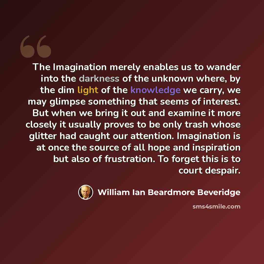 “The Imagination merely enables us to wander into the darkness of the unknown where, by the dim light of the knowledge we carry, we may glimpse something that seems of interest. But when we bring it out and examine it more closely it usually proves to be only trash whose glitter had caught our…” quote by William Ian Beardmore Beveridge