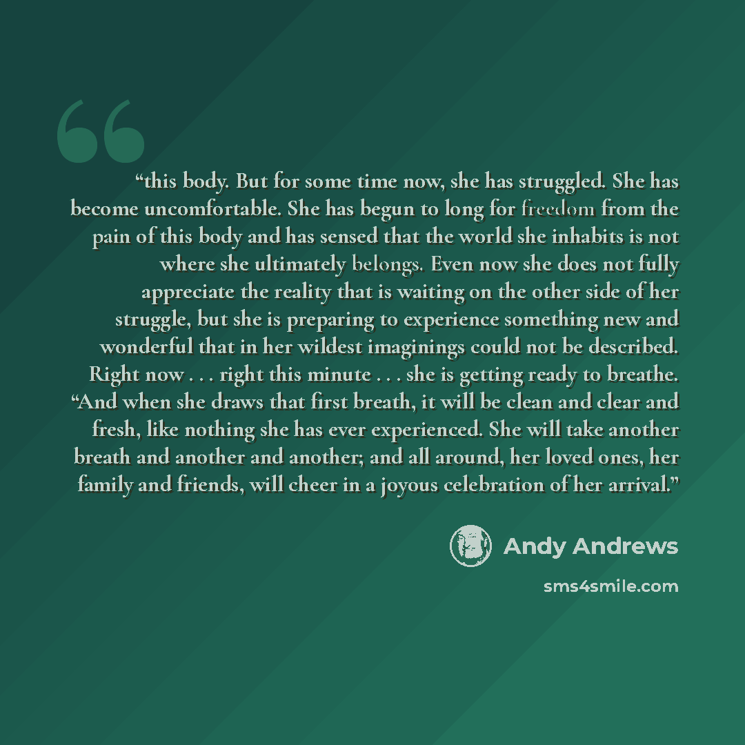 “this body. But for some time now, she has struggled. She has become uncomfortable. She has begun to long for freedom from the pain of this body and has sensed that the world she inhabits is not where she ultimately belongs. Even now she does not fully appreciate the reality that is waiting on the…” quote by Andy Andrews