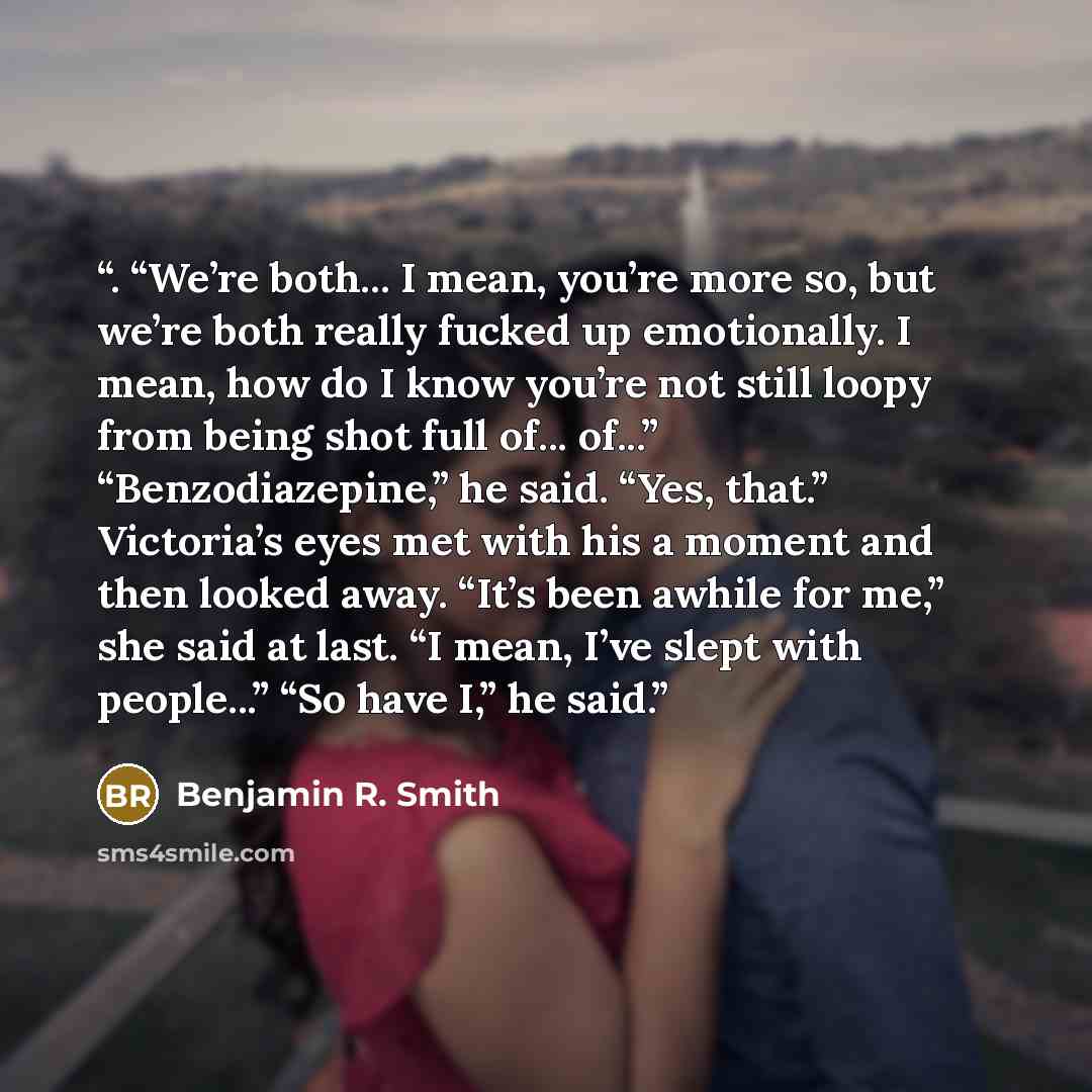 “. “We’re both... I mean, you’re more so, but we’re both really fucked up emotionally. I mean, how do I know you’re not still loopy from being shot full of... of...” “Benzodiazepine,” he said. “Yes, that.” Victoria’s eyes met with his a moment and then looked away. “It’s been awhile for me,” she…” quote by Benjamin R. Smith
