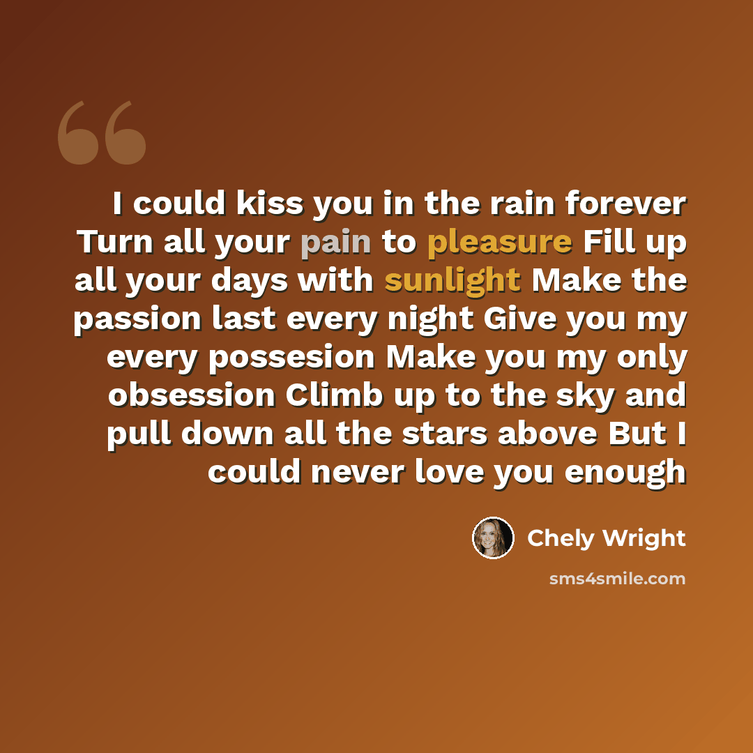 “I could kiss you in the rain forever Turn all your pain to pleasure Fill up all your days with sunlight Make the passion last every night Give you my every possesion Make you my only obsession Climb up to the sky and pull down all the stars above But I could never love you enough” quote by Chely Wright