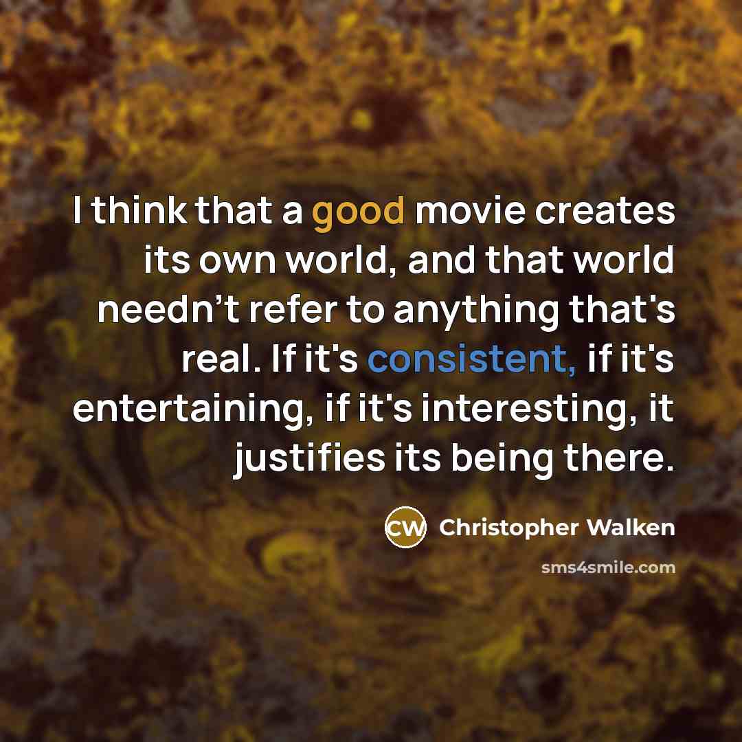 “I think that a good movie creates its own world, and that world needn't refer to anything that's real. If it's consistent, if it's entertaining, if it's interesting, it justifies its being there.” quote by Christopher Walken