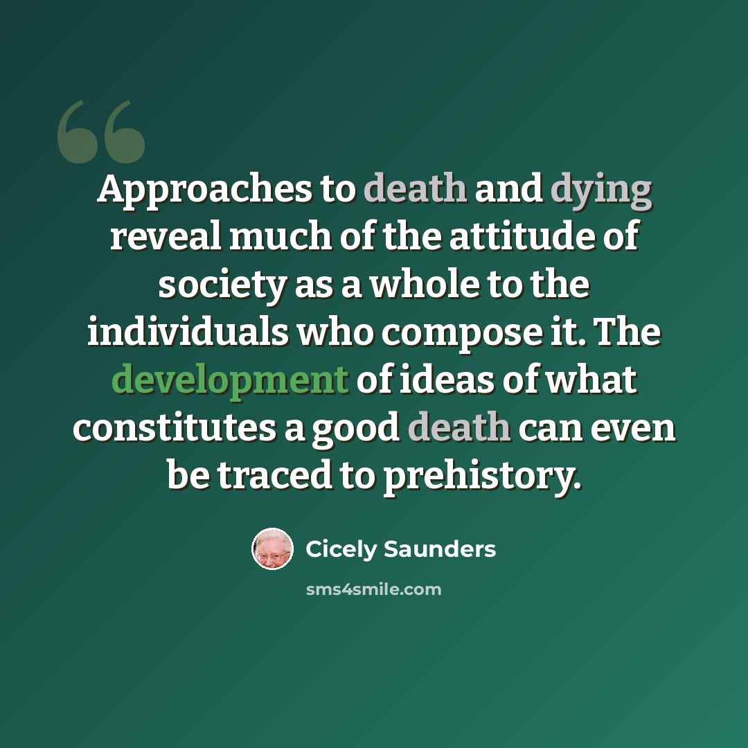 “Approaches to death and dying reveal much of the attitude of society as a whole to the individuals who compose it. The development of ideas of what constitutes a good death can even be traced to prehistory.” quote by Cicely Saunders