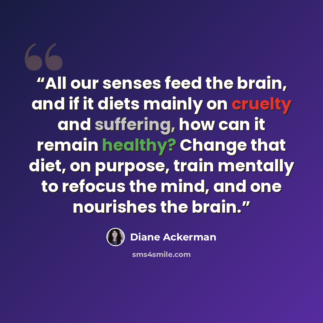 “All our senses feed the brain, and if it diets mainly on cruelty and suffering, how can it remain healthy? Change that diet, on purpose, train mentally to refocus the mind, and one nourishes the brain.” quote by Diane Ackerman