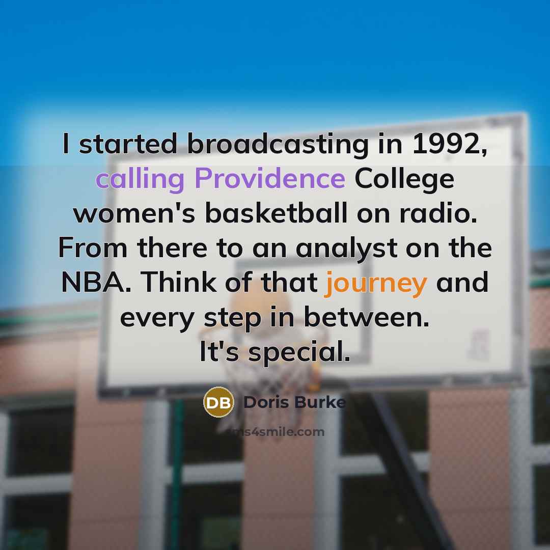 “I started broadcasting in 1992, calling Providence College women's basketball on radio. From there to an analyst on the NBA. Think of that journey and every step in between. It's special.” quote by Doris Burke