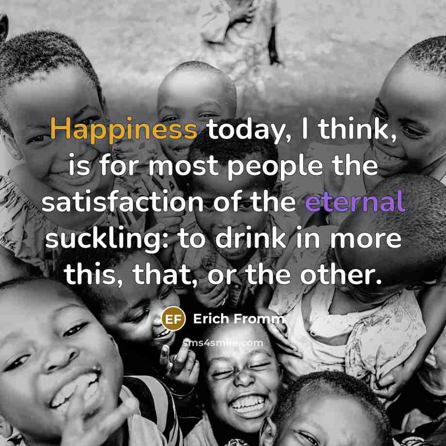 “Happiness today, I think, is for most people the satisfaction of the eternal suckling: to drink in more this, that, or the other.” quote by Erich Fromm
