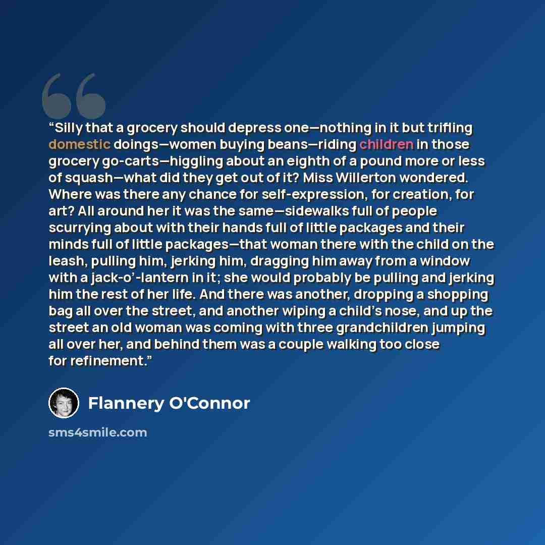 “Silly that a grocery should depress one—nothing in it but trifling domestic doings—women buying beans—riding children in those grocery go-carts—higgling about an eighth of a pound more or less of squash—what did they get out of it? Miss Willerton wondered. Where was there any chance for…” quote by Flannery O'Connor