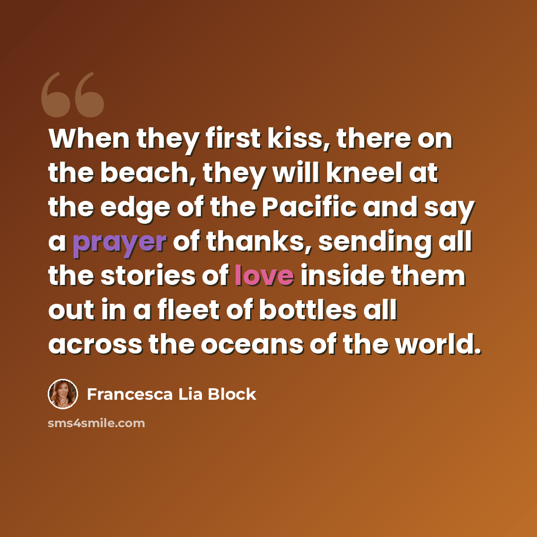 “When they first kiss, there on the beach, they will kneel at the edge of the Pacific and say a prayer of thanks, sending all the stories of love inside them out in a fleet of bottles all across the oceans of the world.” quote by Francesca Lia Block