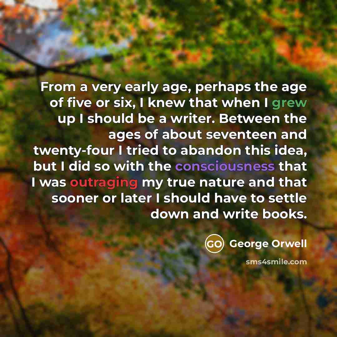 “From a very early age, perhaps the age of five or six, I knew that when I grew up I should be a writer. Between the ages of about seventeen and twenty-four I tried to abandon this idea, but I did so with the consciousness that I was outraging my true nature and that sooner or later I should have…” quote by George Orwell