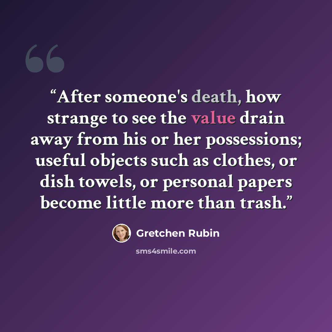 “After someone's death, how strange to see the value drain away from his or her possessions; useful objects such as clothes, or dish towels, or personal papers become little more than trash.” quote by Gretchen Rubin