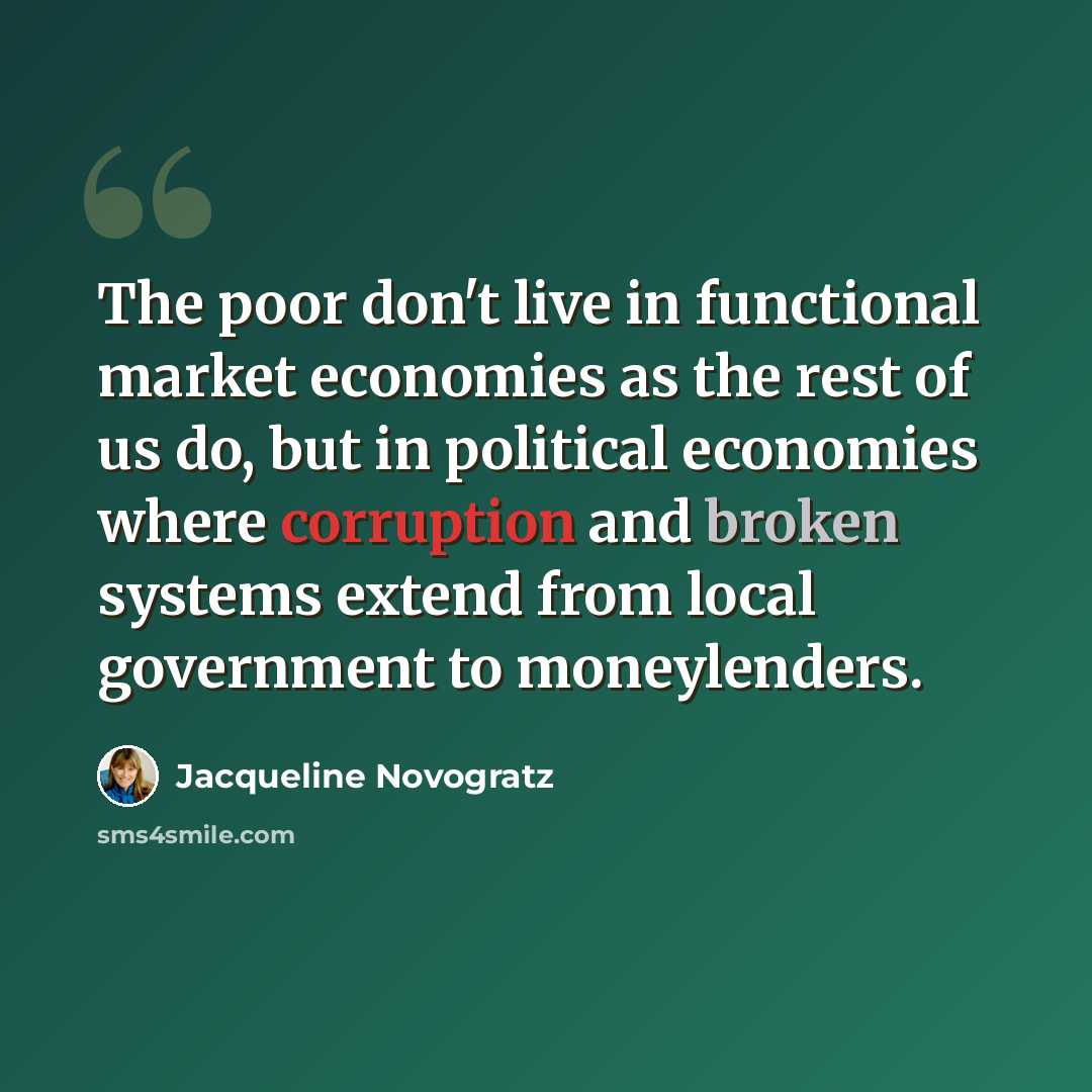 “The poor don't live in functional market economies as the rest of us do, but in political economies where corruption and broken systems extend from local government to moneylenders.” quote by Jacqueline Novogratz