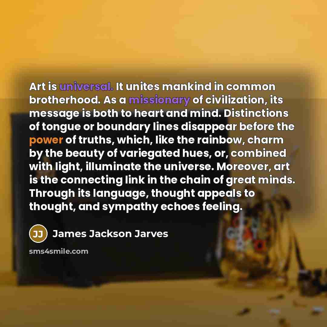 “Art is universal. It unites mankind in common brotherhood. As a missionary of civilization, its message is both to heart and mind. Distinctions of tongue or boundary lines disappear before the power of truths, which, like the rainbow, charm by the beauty of variegated hues, or, combined with…” quote by James Jackson Jarves
