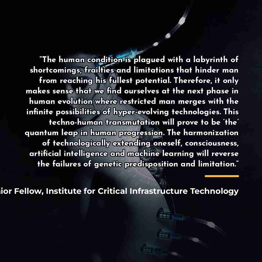 “The human condition is plagued with a labyrinth of shortcomings, frailties and limitations that hinder man from reaching his fullest potential. Therefore, it only makes sense that we find ourselves at the next phase in human evolution where restricted man merges with the infinite possibilities of…” quote by James Scott, Senior Fellow, Institute for Critical Infrastructure Technology