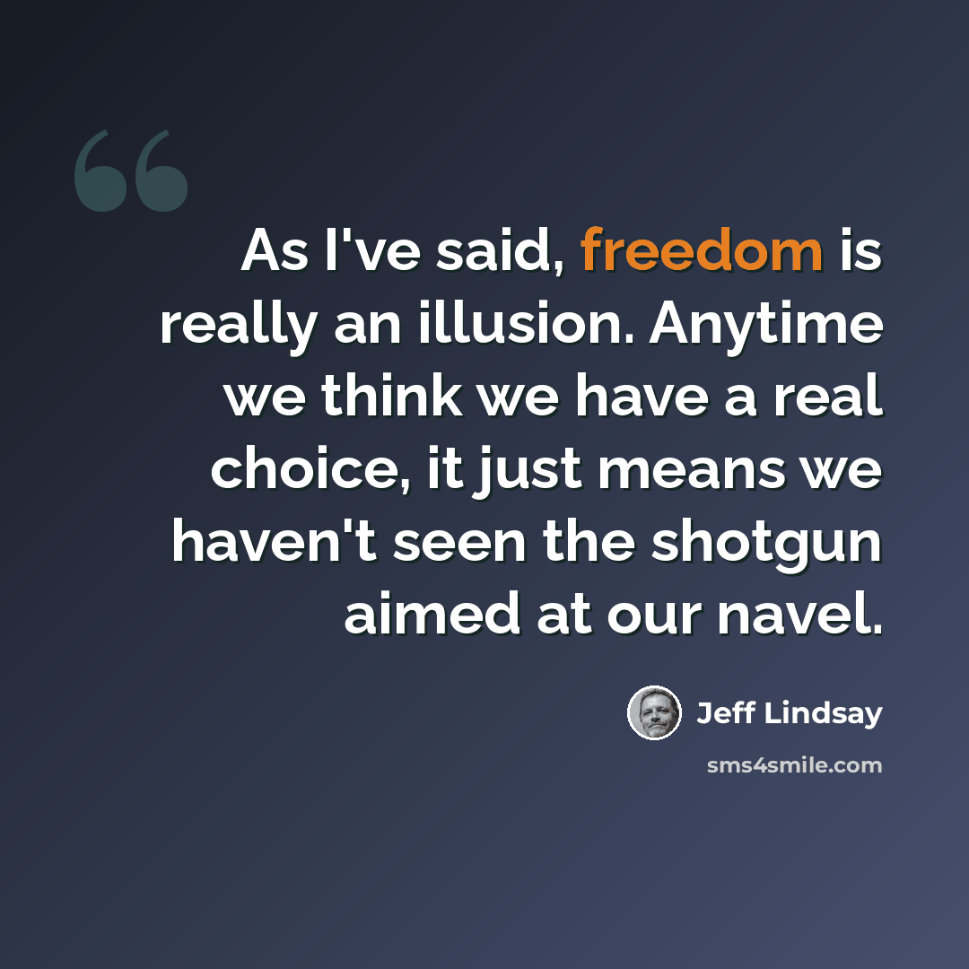 “As I've said, freedom is really an illusion. Anytime we think we have a real choice, it just means we haven't seen the shotgun aimed at our navel.” quote by Jeff Lindsay