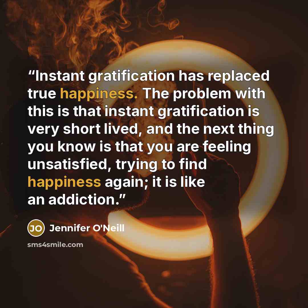 “Instant gratification has replaced true happiness. The problem with this is that instant gratification is very short lived, and the next thing you know is that you are feeling unsatisfied, trying to find happiness again; it is like an addiction.” quote by Jennifer O'Neill