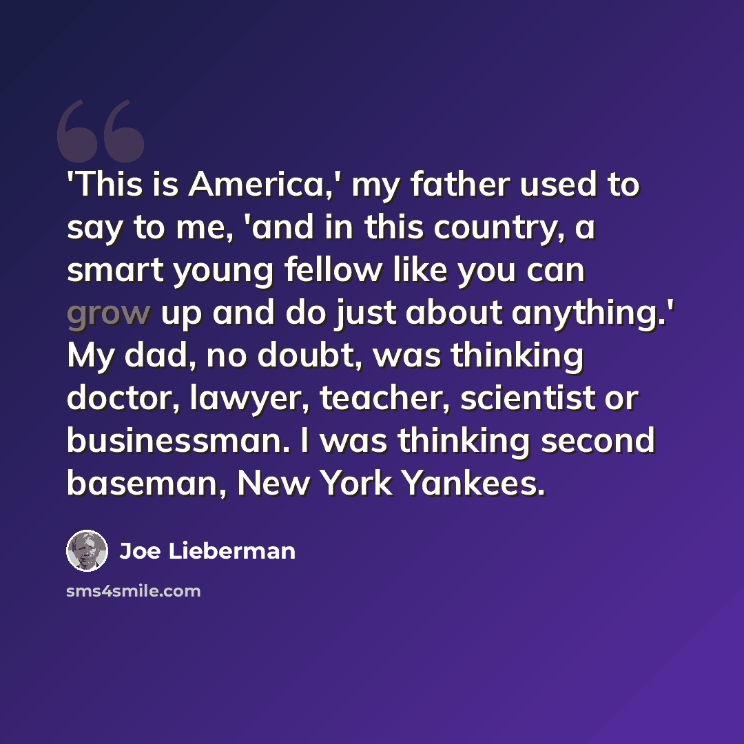 “'This is America,' my father used to say to me, 'and in this country, a smart young fellow like you can grow up and do just about anything.' My dad, no doubt, was thinking doctor, lawyer, teacher, scientist or businessman. I was thinking second baseman, New York Yankees.” quote by Joe Lieberman