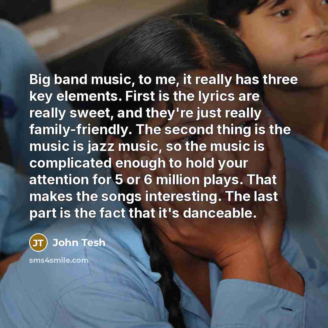 “Big band music, to me, it really has three key elements. First is the lyrics are really sweet, and they're just really family-friendly. The second thing is the music is jazz music, so the music is complicated enough to hold your attention for 5 or 6 million plays. That makes the songs interesting…” quote by John Tesh