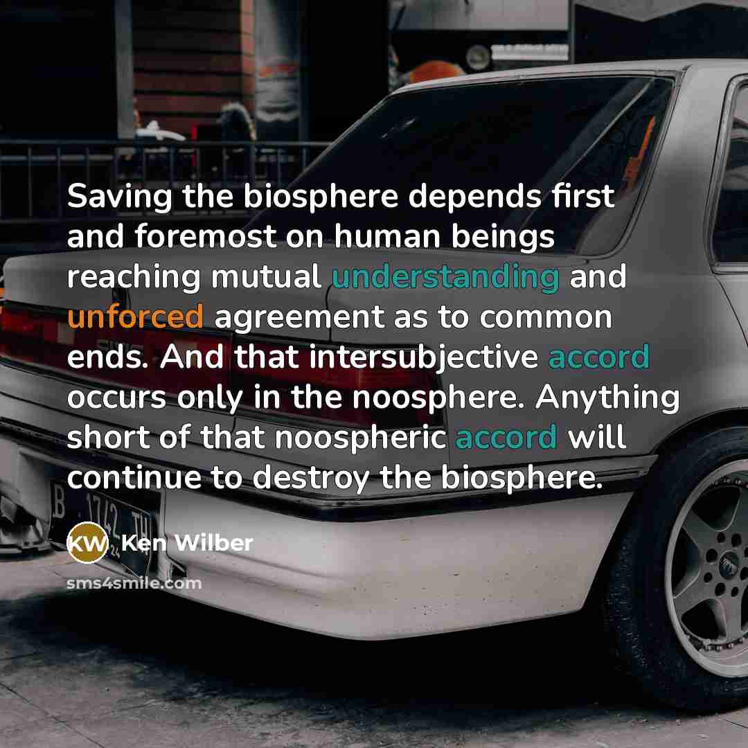 “Saving the biosphere depends first and foremost on human beings reaching mutual understanding and unforced agreement as to common ends. And that intersubjective accord occurs only in the noosphere. Anything short of that noospheric accord will continue to destroy the biosphere.” quote by Ken Wilber