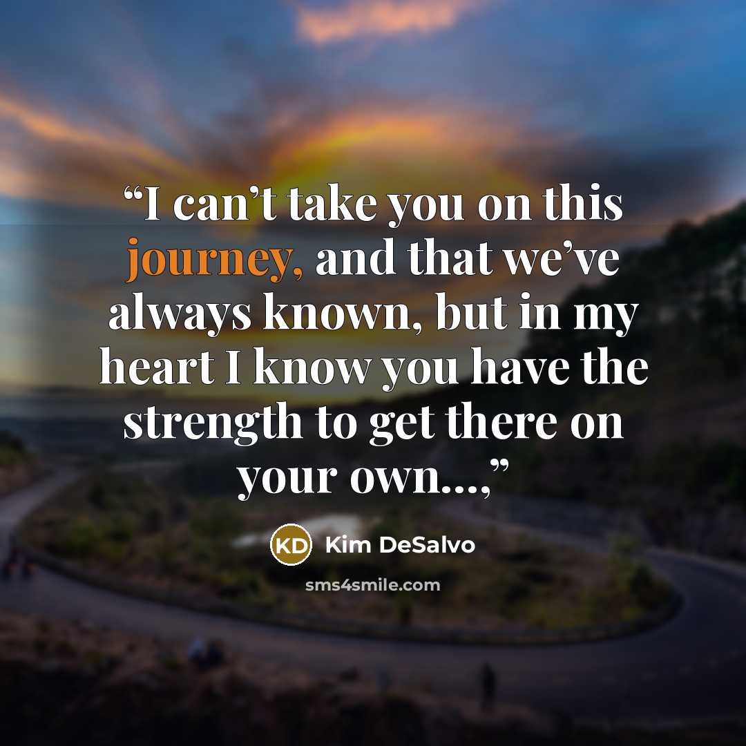 “I can’t take you on this journey, and that we’ve always known, but in my heart I know you have the strength to get there on your own…,” quote by Kim DeSalvo