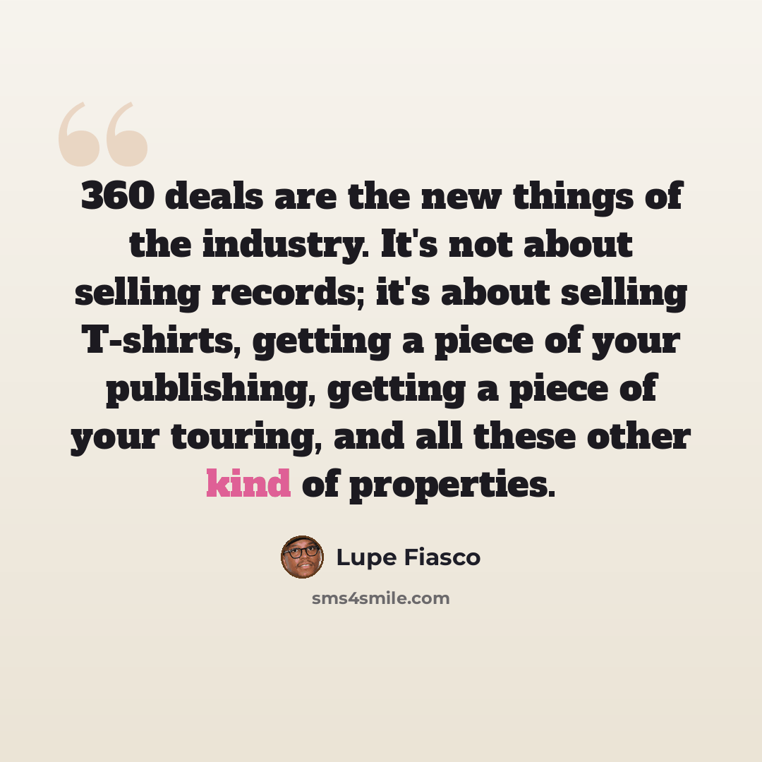 “360 deals are the new things of the industry. It's not about selling records; it's about selling T-shirts, getting a piece of your publishing, getting a piece of your touring, and all these other kind of properties.” quote by Lupe Fiasco